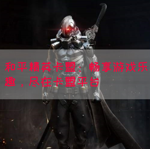和平精英卡盟：畅享游戏乐趣，尽在卡盟平台