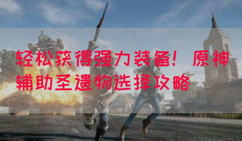 轻松获得强力装备！原神辅助圣遗物选择攻略