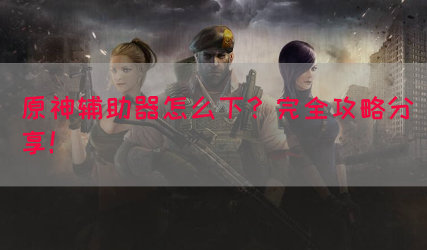 原神辅助器怎么下？完全攻略分享！