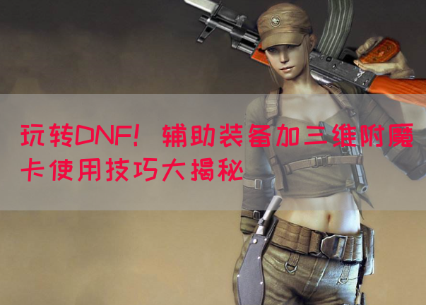 玩转DNF！辅助装备加三维附魔卡使用技巧大揭秘