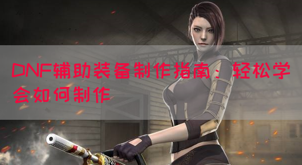 DNF辅助装备制作指南：轻松学会如何制作