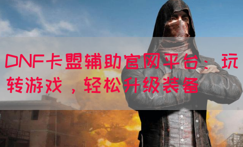 DNF卡盟辅助官网平台：玩转游戏，轻松升级装备