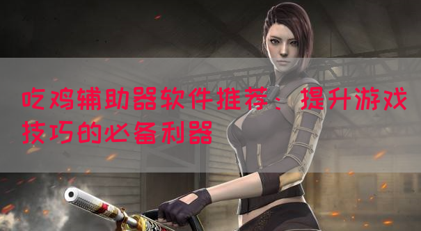 吃鸡辅助器软件推荐：提升游戏技巧的必备利器