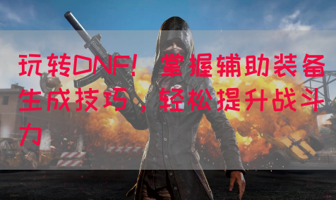 玩转DNF！掌握辅助装备生成技巧，轻松提升战斗力
