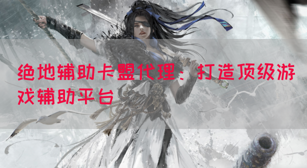 绝地辅助卡盟代理：打造顶级游戏辅助平台