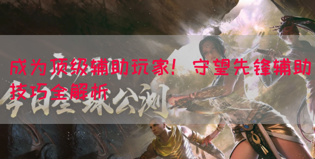 成为顶级辅助玩家！守望先锋辅助技巧全解析