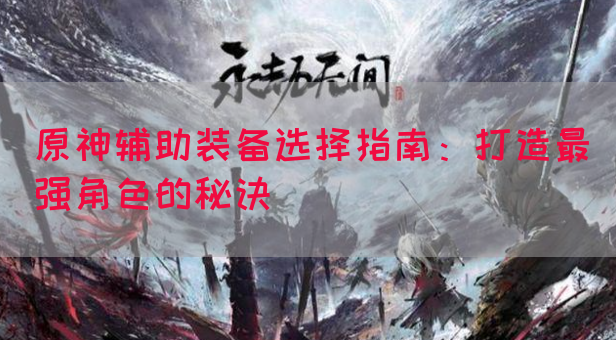 原神辅助装备选择指南：打造最强角色的秘诀