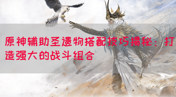 原神辅助圣遗物搭配技巧揭秘：打造强大的战斗组合