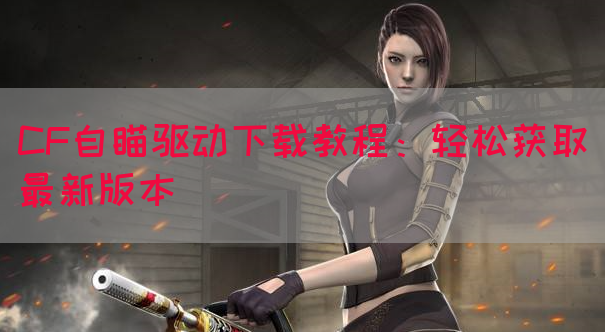 CF自瞄驱动下载教程：轻松获取最新版本
