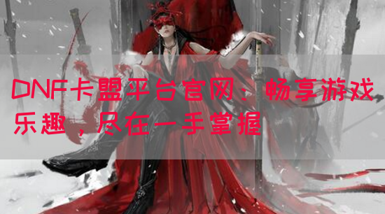 DNF卡盟平台官网：畅享游戏乐趣，尽在一手掌握