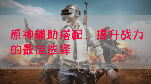 原神辅助搭配：提升战力的最佳选择
