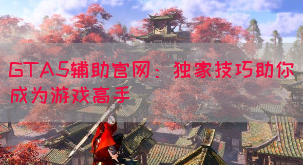 GTA5辅助官网：独家技巧助你成为游戏高手