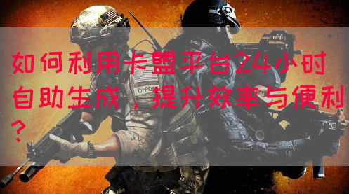 如何利用卡盟平台24小时自助生成，提升效率与便利？