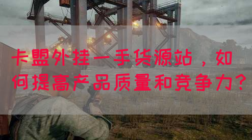 卡盟外挂一手货源站，如何提高产品质量和竞争力？