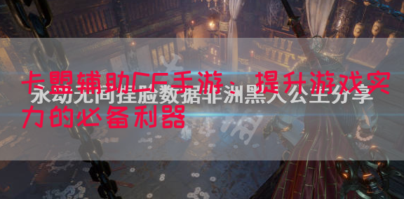 卡盟辅助CF手游：提升游戏实力的必备利器