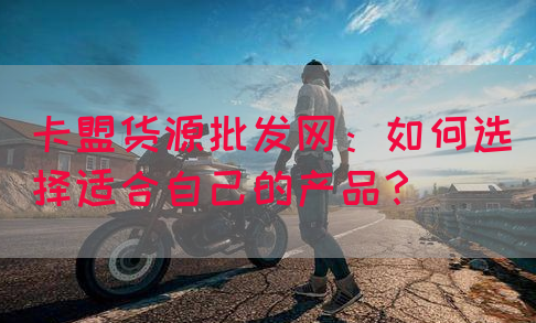 卡盟货源批发网：如何选择适合自己的产品？