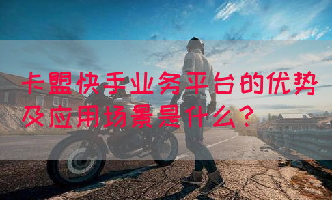 卡盟快手业务平台的优势及应用场景是什么？