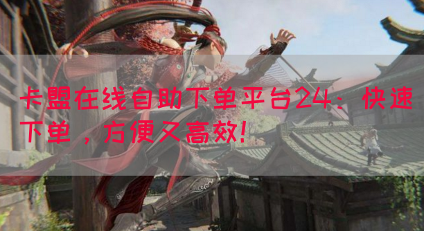 卡盟在线自助下单平台24：快速下单，方便又高效！