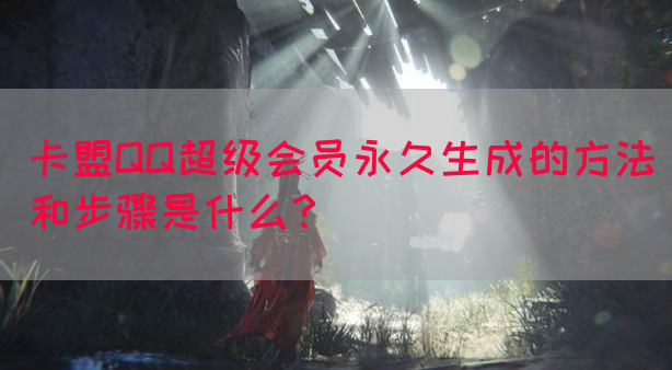 卡盟QQ超级会员永久生成的方法和步骤是什么？