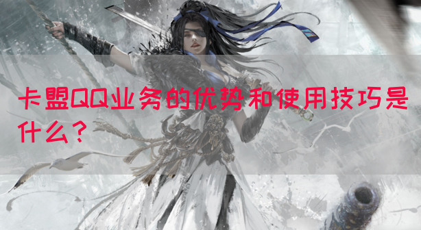 卡盟QQ业务的优势和使用技巧是什么？