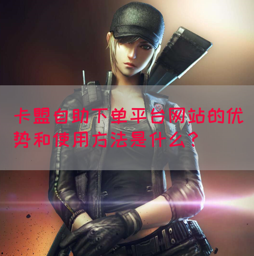 卡盟自助下单平台网站的优势和使用方法是什么？
