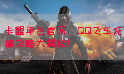 卡盟平台官网：QQ飞车充值攻略大揭秘！
