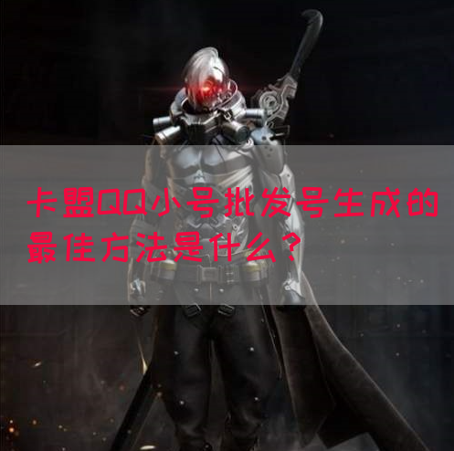 卡盟QQ小号批发号生成的最佳方法是什么？