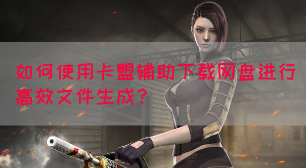 如何使用卡盟辅助下载网盘进行高效文件生成？