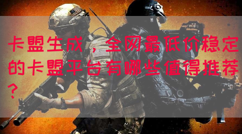 卡盟生成，全网最低价稳定的卡盟平台有哪些值得推荐？