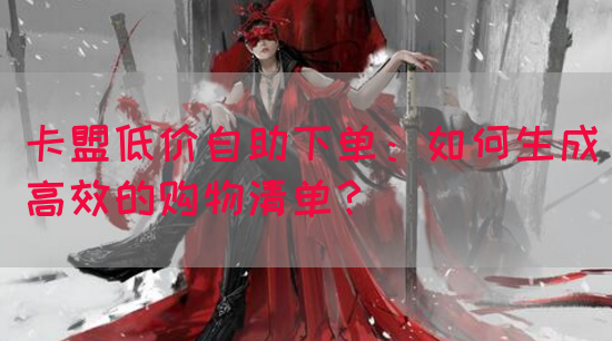 卡盟低价自助下单：如何生成高效的购物清单？