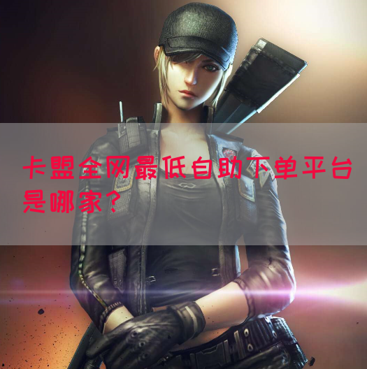 卡盟全网最低自助下单平台是哪家？