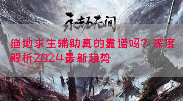 绝地求生辅助真的靠谱吗？深度解析2024最新趋势