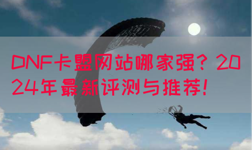DNF卡盟网站哪家强？2024年最新评测与推荐！