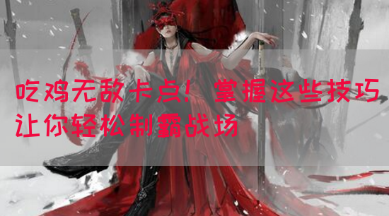 吃鸡无敌卡点！掌握这些技巧让你轻松制霸战场