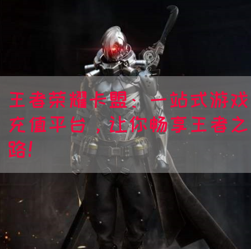 王者荣耀卡盟：一站式游戏充值平台，让你畅享王者之路！