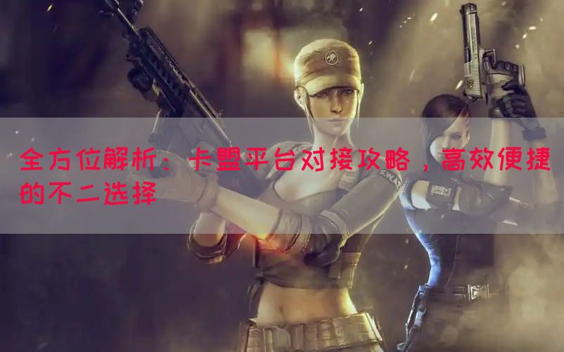全方位解析：卡盟平台对接攻略，高效便捷的不二选择