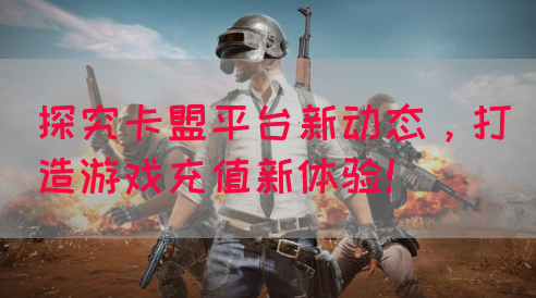 探究卡盟平台新动态，打造游戏充值新体验！