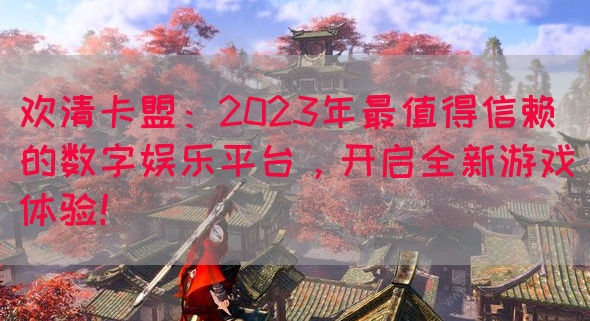 欢清卡盟：2023年最值得信赖的数字娱乐平台，开启全新游戏体验！