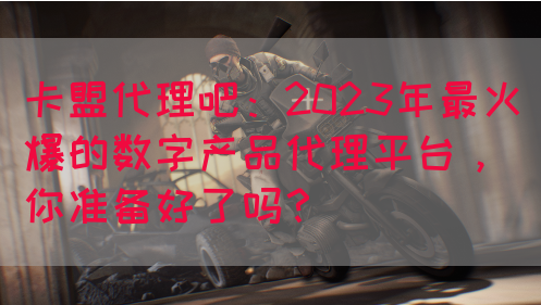 卡盟代理吧：2023年最火爆的数字产品代理平台，你准备好了吗？