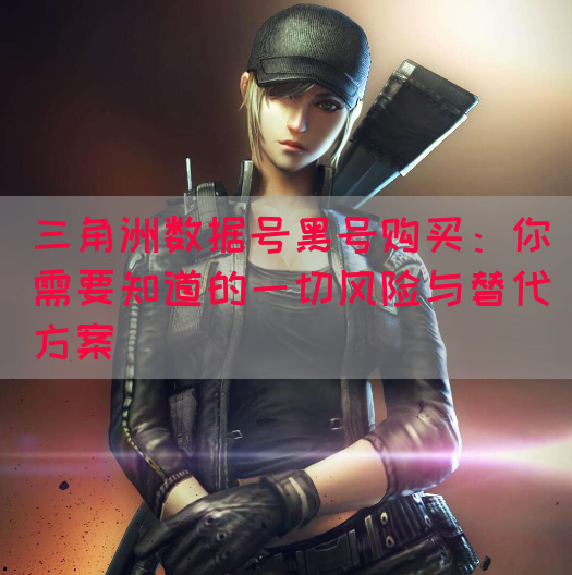 三角洲数据号黑号购买：你需要知道的一切风险与替代方案