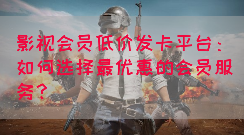 影视会员低价发卡平台：如何选择最优惠的会员服务？