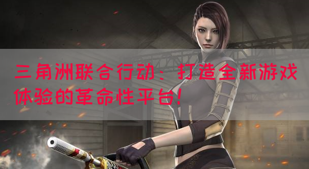 三角洲联合行动：打造全新游戏体验的革命性平台！