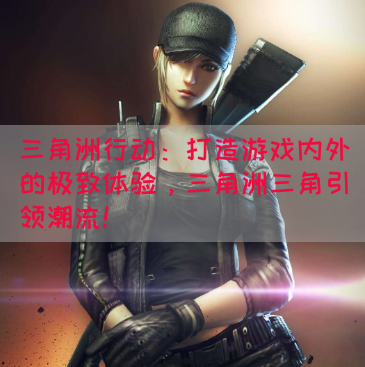 三角洲行动：打造游戏内外的极致体验，三角洲三角引领潮流！