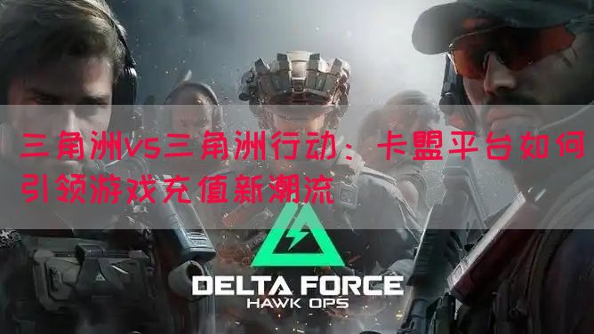 三角洲vs三角洲行动：卡盟平台如何引领游戏充值新潮流