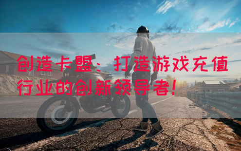 创造卡盟：打造游戏充值行业的创新领导者！