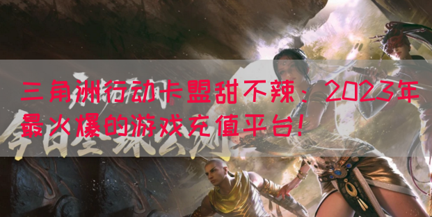 三角洲行动卡盟甜不辣：2023年最火爆的游戏充值平台！