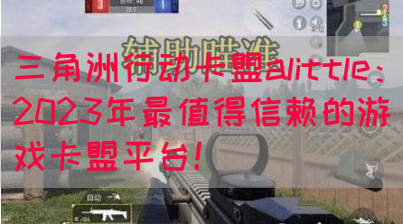 三角洲行动卡盟alittle：2023年最值得信赖的游戏卡盟平台！