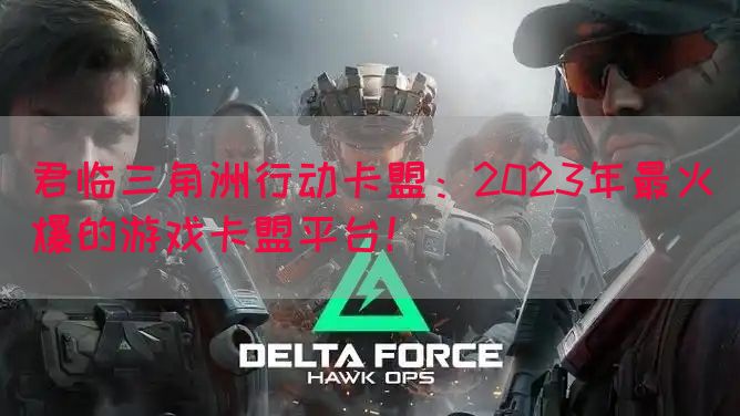 君临三角洲行动卡盟：2023年最火爆的游戏卡盟平台！