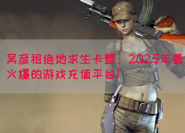 吴彦祖绝地求生卡盟：2025年最火爆的游戏充值平台！