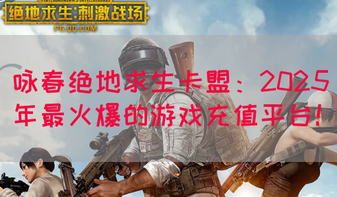 咏春绝地求生卡盟：2025年最火爆的游戏充值平台！